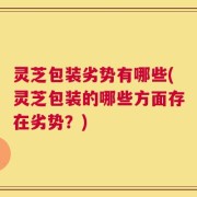 灵芝包装劣势有哪些(灵芝包装的哪些方面存在劣势？)