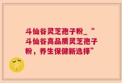 斗仙谷灵芝孢子粉_“斗仙谷高品质灵芝孢子粉，养生保健新选择”