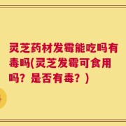 灵芝药材发霉能吃吗有毒吗(灵芝发霉可食用吗？是否有毒？)