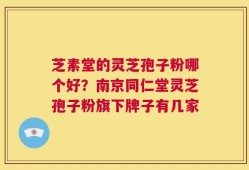 芝素堂的灵芝孢子粉哪个好？南京同仁堂灵芝孢子粉旗下牌子有几家