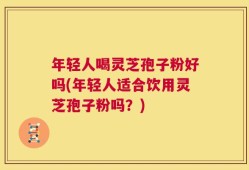 年轻人喝灵芝孢子粉好吗(年轻人适合饮用灵芝孢子粉吗？)