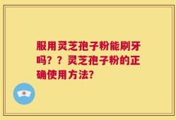 服用灵芝孢子粉能刷牙吗？？灵芝孢子粉的正确使用方法？