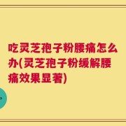 吃灵芝孢子粉腰痛怎么办(灵芝孢子粉缓解腰痛效果显著)