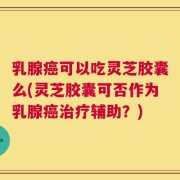 乳腺癌可以吃灵芝胶囊么(灵芝胶囊可否作为乳腺癌治疗辅助？)
