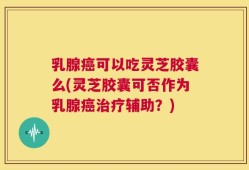 乳腺癌可以吃灵芝胶囊么(灵芝胶囊可否作为乳腺癌治疗辅助？)