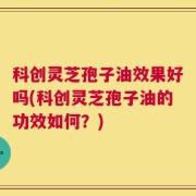 科创灵芝孢子油效果好吗(科创灵芝孢子油的功效如何？)