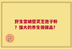 野生堂破壁灵芝孢子粉？强大的养生保健品？