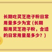 长期吃灵芝孢子粉日常用量多少为宜 (长期服用灵芝孢子粉，合适的日常用量是多少？)
