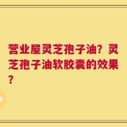 营业屋灵芝孢子油？灵芝孢子油软胶囊的效果？