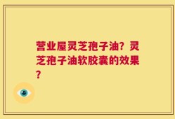 营业屋灵芝孢子油？灵芝孢子油软胶囊的效果？