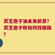 灵芝孢子油未来前景？灵芝孢子粉如何找销路？