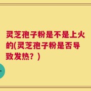灵芝孢子粉是不是上火的(灵芝孢子粉是否导致发热？)