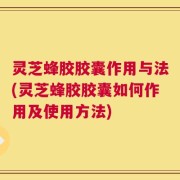 灵芝蜂胶胶囊作用与法(灵芝蜂胶胶囊如何作用及使用方法)
