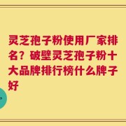 灵芝孢子粉使用厂家排名？破壁灵芝孢子粉十大品牌排行榜什么牌子好