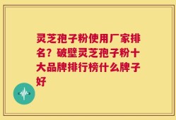 灵芝孢子粉使用厂家排名？破壁灵芝孢子粉十大品牌排行榜什么牌子好