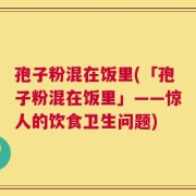 孢子粉混在饭里(「孢子粉混在饭里」——惊人的饮食卫生问题)
