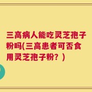 三高病人能吃灵芝孢子粉吗(三高患者可否食用灵芝孢子粉？)