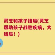 灵芝和孩子结局(灵芝帮助孩子战胜疾病，大结局！)