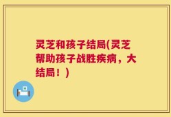 灵芝和孩子结局(灵芝帮助孩子战胜疾病，大结局！)