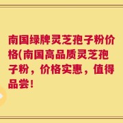 南国绿牌灵芝孢子粉价格(南国高品质灵芝孢子粉，价格实惠，值得品尝！