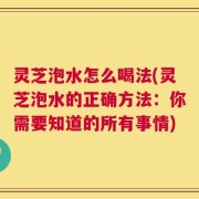 灵芝泡水怎么喝法(灵芝泡水的正确方法：你需要知道的所有事情)