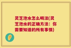 灵芝泡水怎么喝法(灵芝泡水的正确方法：你需要知道的所有事情)