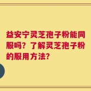益安宁灵芝孢子粉能同服吗？了解灵芝孢子粉的服用方法？