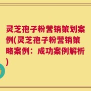 灵芝孢子粉营销策划案例(灵芝孢子粉营销策略案例：成功案例解析)