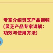 专家介绍灵芝产品视频(灵芝产品专家详解：功效与使用方法)