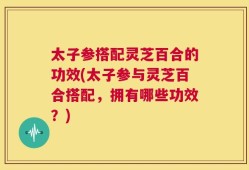 太子参搭配灵芝百合的功效(太子参与灵芝百合搭配，拥有哪些功效？)