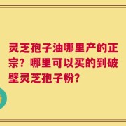 灵芝孢子油哪里产的正宗？哪里可以买的到破壁灵芝孢子粉？