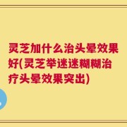 灵芝加什么治头晕效果好(灵芝举迷迷糊糊治疗头晕效果突出)