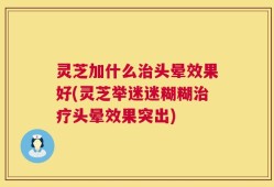 灵芝加什么治头晕效果好(灵芝举迷迷糊糊治疗头晕效果突出)