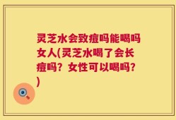 灵芝水会致痘吗能喝吗女人(灵芝水喝了会长痘吗？女性可以喝吗？)