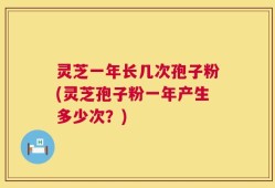 灵芝一年长几次孢子粉(灵芝孢子粉一年产生多少次？)