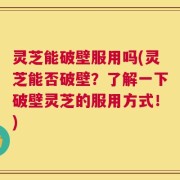 灵芝能破壁服用吗(灵芝能否破壁？了解一下破壁灵芝的服用方式！)