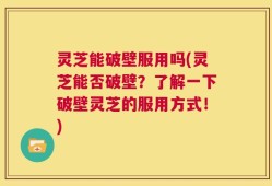 灵芝能破壁服用吗(灵芝能否破壁？了解一下破壁灵芝的服用方式！)