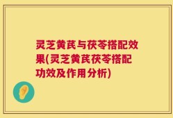 灵芝黄芪与茯苓搭配效果(灵芝黄芪茯苓搭配功效及作用分析)