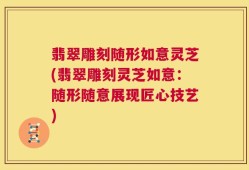 翡翠雕刻随形如意灵芝(翡翠雕刻灵芝如意：随形随意展现匠心技艺)