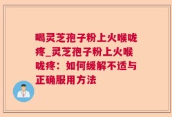 喝灵芝孢子粉上火喉咙疼_灵芝孢子粉上火喉咙疼：如何缓解不适与正确服用方法