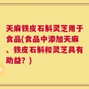 天麻铁皮石斛灵芝用于食品(食品中添加天麻、铁皮石斛和灵芝具有助益？)