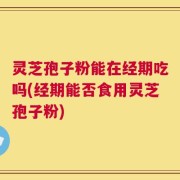 灵芝孢子粉能在经期吃吗(经期能否食用灵芝孢子粉)