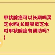 甲状腺癌可以长期喝灵芝水吗(长期喝灵芝水对甲状腺癌有帮助吗？)