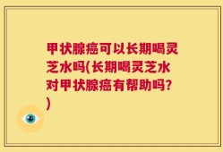 甲状腺癌可以长期喝灵芝水吗(长期喝灵芝水对甲状腺癌有帮助吗？)