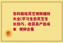 生料栽培灵芝视频播放大全(学习生态灵芝生长技巧，收获高产低成本  视频合集