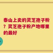泰山上卖的灵芝孢子粉？灵芝孢子粉产地哪里的最好