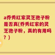 a乔秀红家灵芝孢子粉是否真(乔秀红家的灵芝孢子粉，真的有用吗？)