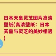 日本天皇灵芝图片高清壁纸(高清壁纸：日本天皇与灵芝的美妙相遇)