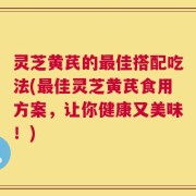 灵芝黄芪的最佳搭配吃法(最佳灵芝黄芪食用方案，让你健康又美味！)