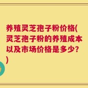 养殖灵芝孢子粉价格(灵芝孢子粉的养殖成本以及市场价格是多少？)